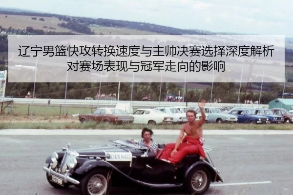 辽宁男篮快攻转换速度与主帅决赛选择深度解析对赛场表现与冠军走向的影响